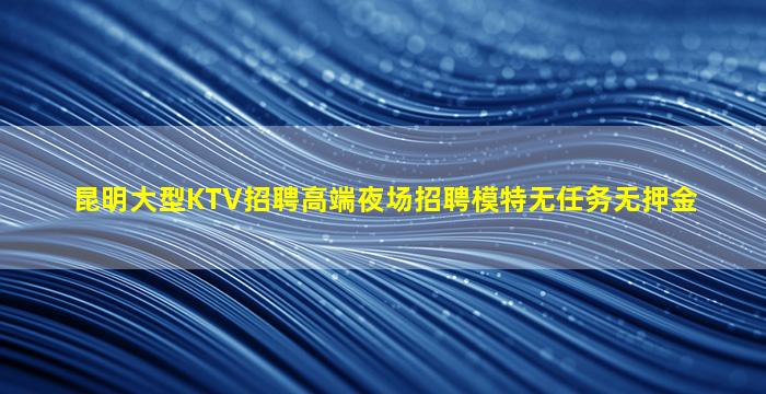 昆明大型KTV招聘高端夜场招聘模特无任务无押金